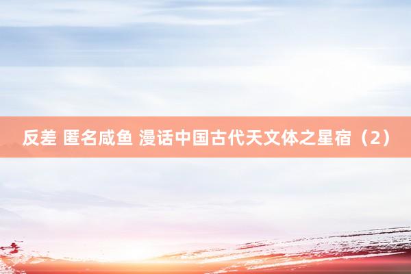 反差 匿名咸鱼 漫话中国古代天文体之星宿（2）