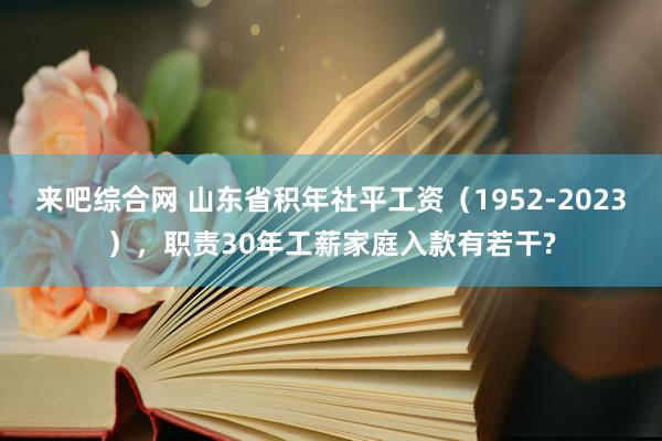 来吧综合网 山东省积年社平工资（1952-2023），职责30年工薪家庭入款有若干?
