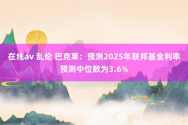 在线av 乱伦 巴克莱：预测2025年联邦基金利率预测中位数为3.6%