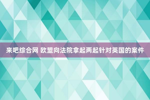 来吧综合网 欧盟向法院拿起两起针对英国的案件