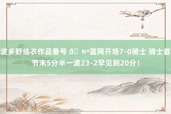 波多野结衣作品番号 🤪篮网开场7-0骑士 骑士首节末5分半一波23-2罕见到20分！