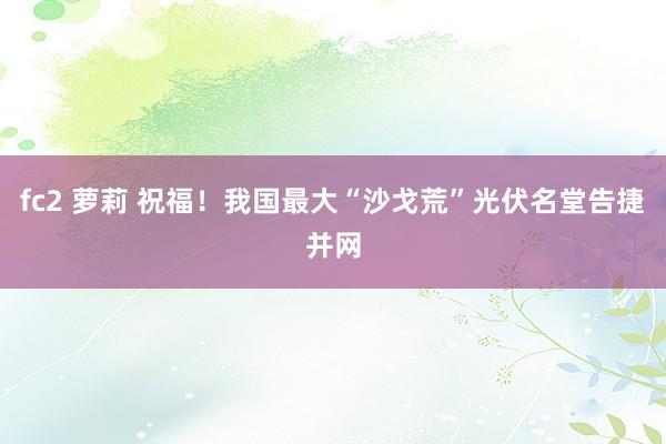 fc2 萝莉 祝福！我国最大“沙戈荒”光伏名堂告捷并网