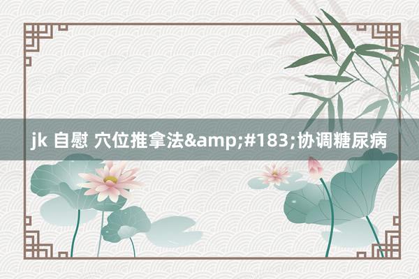 jk 自慰 穴位推拿法&#183;协调糖尿病
