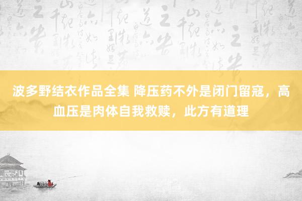 波多野结衣作品全集 降压药不外是闭门留寇，高血压是肉体自我救赎，此方有道理