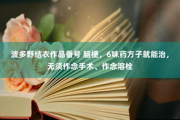波多野结衣作品番号 脑梗，6味药方子就能治，无须作念手术、作念溶栓