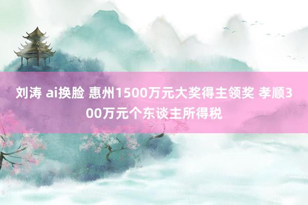 刘涛 ai换脸 惠州1500万元大奖得主领奖 孝顺300万元个东谈主所得税