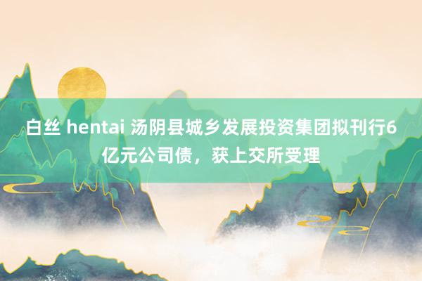 白丝 hentai 汤阴县城乡发展投资集团拟刊行6亿元公司债，获上交所受理