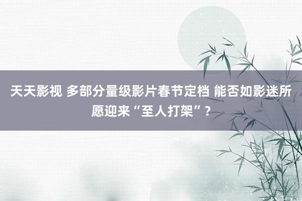 天天影视 多部分量级影片春节定档 能否如影迷所愿迎来“至人打架”？