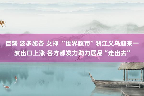 巨臀 波多黎各 女神 “世界超市”浙江义乌迎来一波出口上涨 各方都发力助力居品“走出去”
