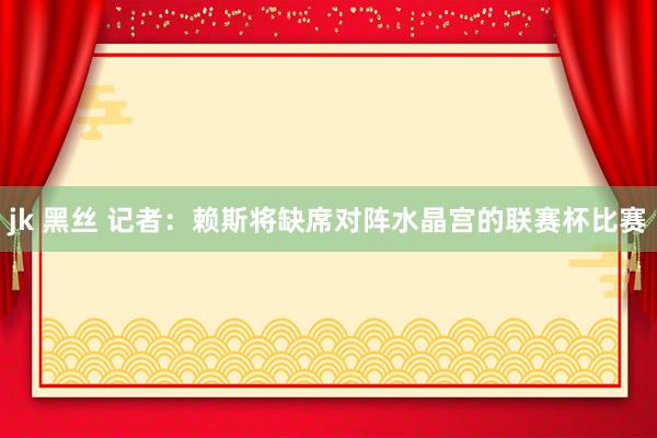 jk 黑丝 记者：赖斯将缺席对阵水晶宫的联赛杯比赛