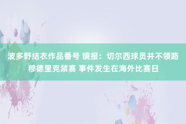 波多野结衣作品番号 镜报：切尔西球员并不领路穆德里克禁赛 事件发生在海外比赛日