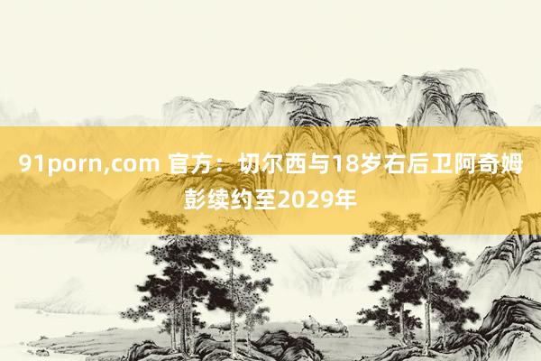 91porn，com 官方：切尔西与18岁右后卫阿奇姆彭续约至2029年