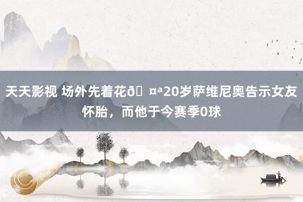 天天影视 场外先着花🤪20岁萨维尼奥告示女友怀胎，<a href=