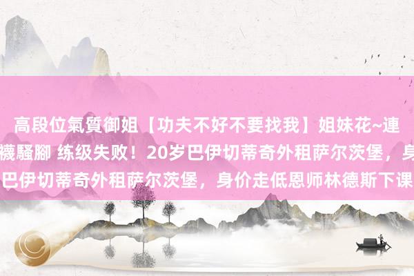 高段位氣質御姐【功夫不好不要找我】姐妹花~連體絲襪~大奶晃動~絲襪騷腳 练级失败！20岁巴伊切蒂奇外租萨尔茨堡，身价走低恩师林德斯下课