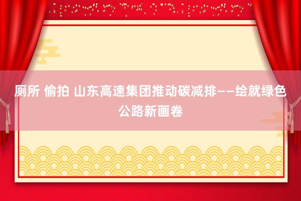 厕所 偷拍 山东高速集团推动碳减排——绘就绿色公路新画卷