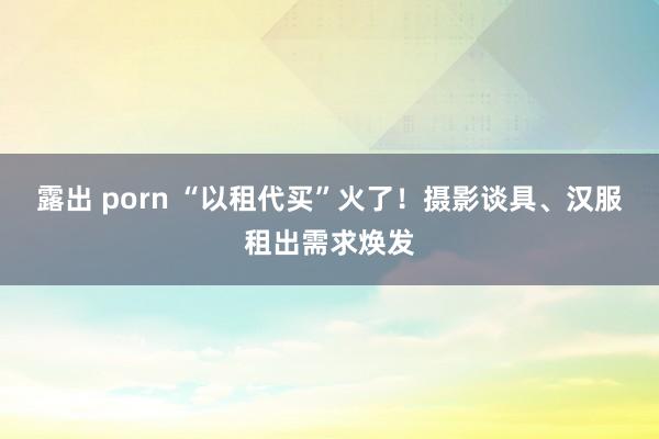 露出 porn “以租代买”火了！摄影谈具、汉服租出需求焕发