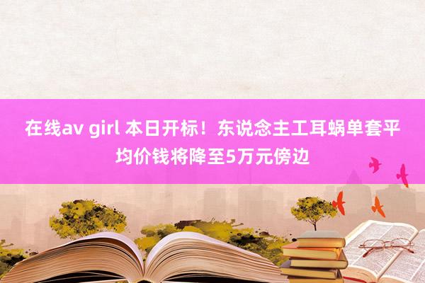 在线av girl 本日开标！东说念主工耳蜗单套平均价钱将降至5万元傍边