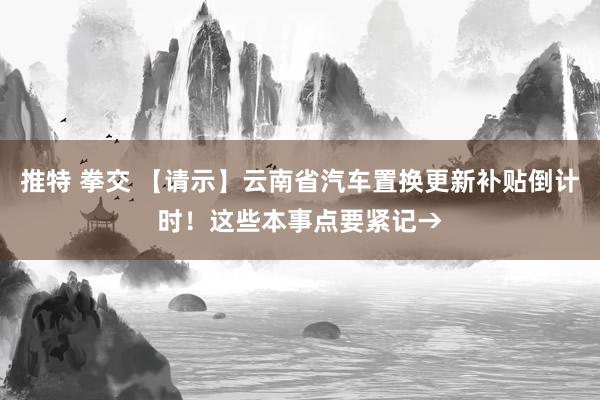 推特 拳交 【请示】云南省汽车置换更新补贴倒计时！这些本事点要紧记→