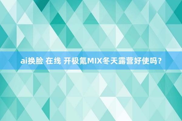 ai换脸 在线 开极氪MIX冬天露营好使吗？