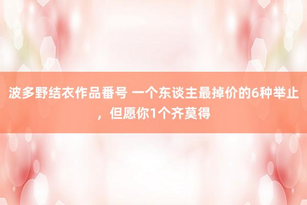 波多野结衣作品番号 一个东谈主最掉价的6种举止，但愿你1个齐莫得
