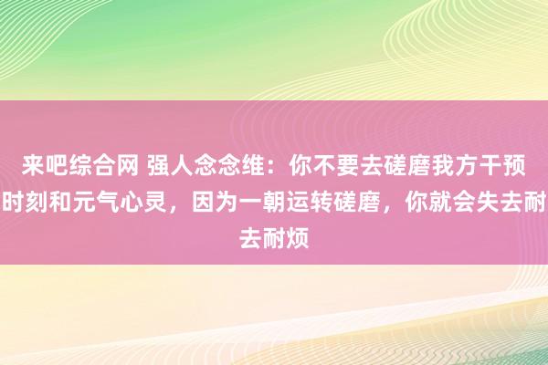 来吧综合网 强人念念维：你不要去磋磨我方干预的时刻和元气心灵，因为一朝运转磋磨，你就会失去耐烦