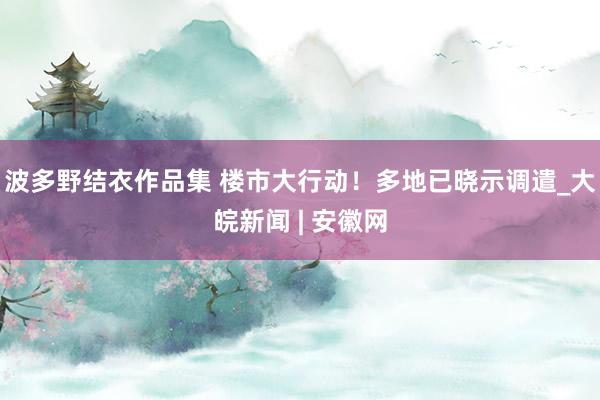 波多野结衣作品集 楼市大行动！多地已晓示调遣_大皖新闻 | 安徽网