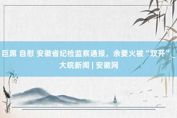 巨屌 自慰 安徽省纪检监察通报，余要火被“双开”_大皖新闻 | 安徽网