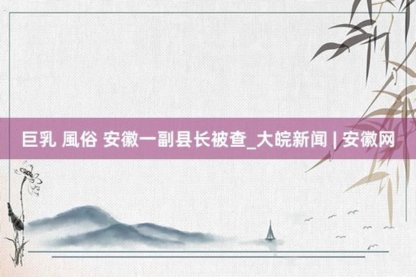 巨乳 風俗 安徽一副县长被查_大皖新闻 | 安徽网