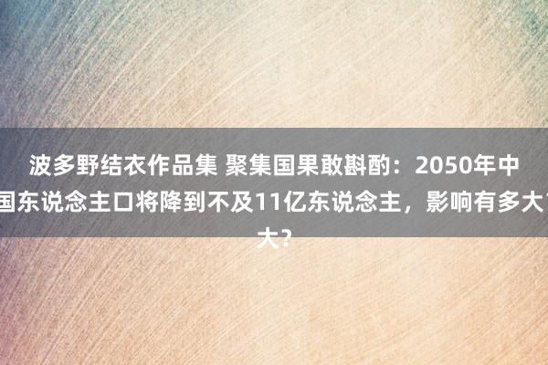 波多野结衣作品集 聚集国果敢斟酌：2050年中国东说念主口将降到不及11亿东说念主，影响有多大？