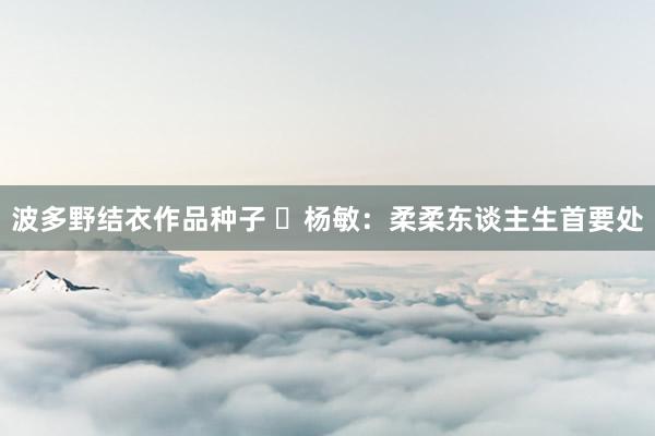 波多野结衣作品种子 ​杨敏：柔柔东谈主生首要处