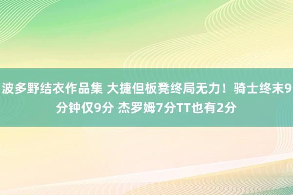 波多野结衣作品集 大捷但板凳终局无力！骑士终末9分钟仅9分 杰罗姆7分TT也有2分