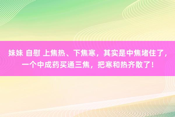 妹妹 自慰 上焦热、下焦寒，其实是中焦堵住了，一个中成药买通三焦，把寒和热齐散了！