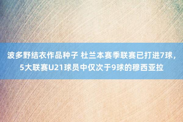 波多野结衣作品种子 杜兰本赛季联赛已打进7球，5大联赛U21球员中仅次于9球的穆西亚拉
