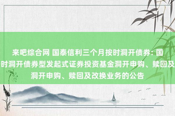 来吧综合网 国泰信利三个月按时洞开债券: 国泰信利三个月按时洞开债券型发起式证券投资基金洞开申购、赎回及改换业务的公告