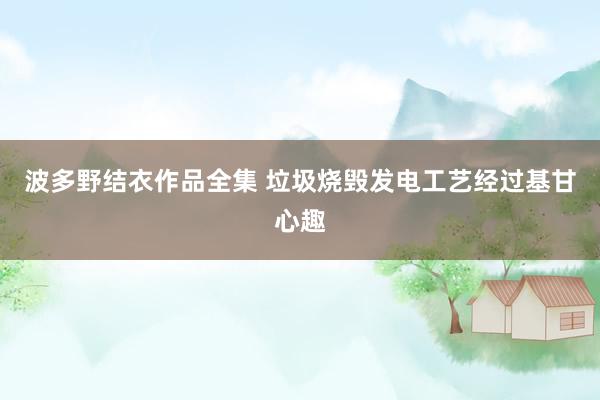 波多野结衣作品全集 垃圾烧毁发电工艺经过基甘心趣