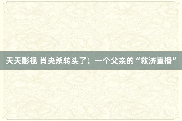 天天影视 肖央杀转头了！一个父亲的“救济直播”