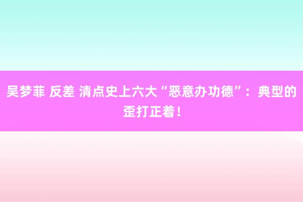 吴梦菲 反差 清点史上六大“恶意办功德”：典型的歪打正着！