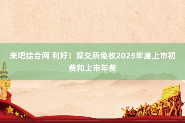 来吧综合网 利好！深交所免收2025年度上市初费和上市年费
