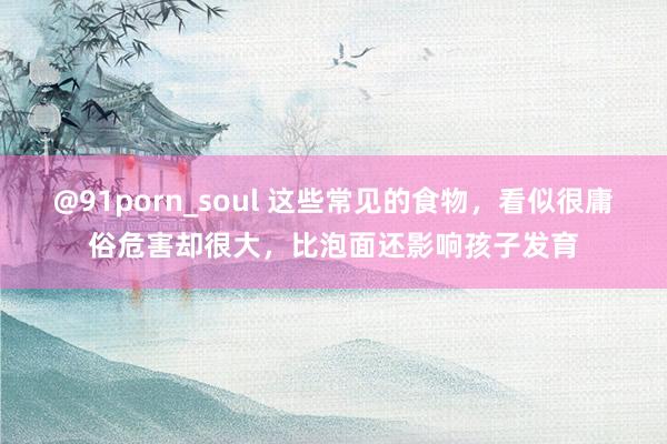 @91porn_soul 这些常见的食物，看似很庸俗危害却很大，比泡面还影响孩子发育