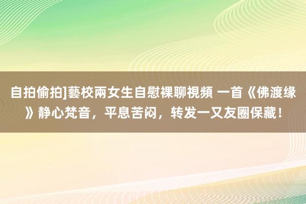 自拍偷拍]藝校兩女生自慰裸聊視頻 一首《佛渡缘》静心梵音，平息苦闷，转发一又友圈保藏！