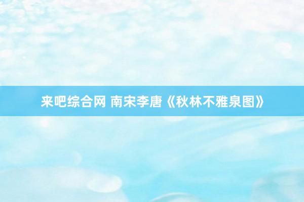 来吧综合网 南宋李唐《秋林不雅泉图》