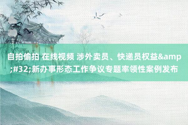 自拍偷拍 在线视频 涉外卖员、快递员权益&#32;新办事形态工作争议专题率领性案例发布