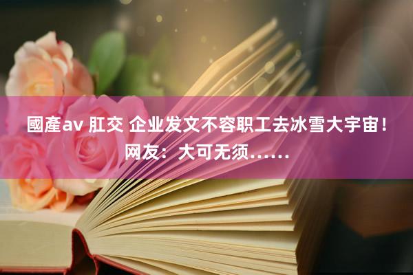 國產av 肛交 企业发文不容职工去冰雪大宇宙！网友：大可无须……