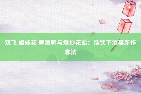 双飞 姐妹花 啤酒鸭与爆炒花蛤：浩饮下酒宴新作念法