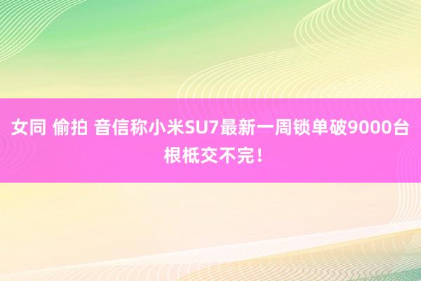 女同 偷拍 音信称小米SU7最新一周锁单破9000台 根柢交不完！