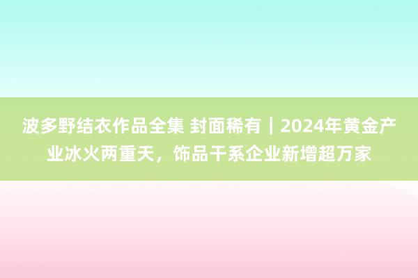 波多野结衣作品全集 封面稀有｜2024年黄金产业冰火两重天，饰品干系企业新增超万家