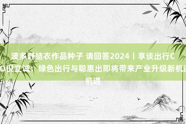 波多野结衣作品种子 请回答2024丨享谈出行CEO倪立诚：绿色出行与聪惠出即将带来产业升级新机遇