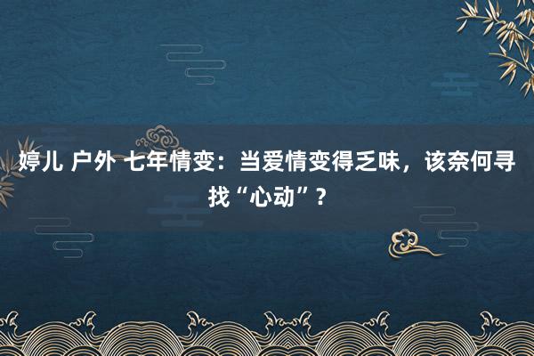 婷儿 户外 七年情变：当爱情变得乏味，该奈何寻找“心动”？