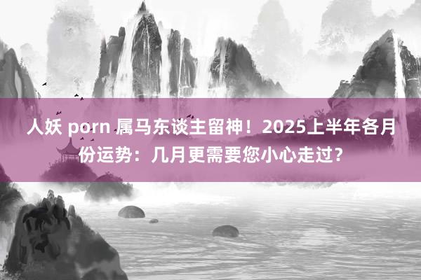人妖 porn 属马东谈主留神！2025上半年各月份运势：几月更需要您小心走过？