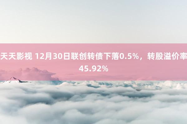 天天影视 12月30日联创转债下落0.5%，转股溢价率45.92%